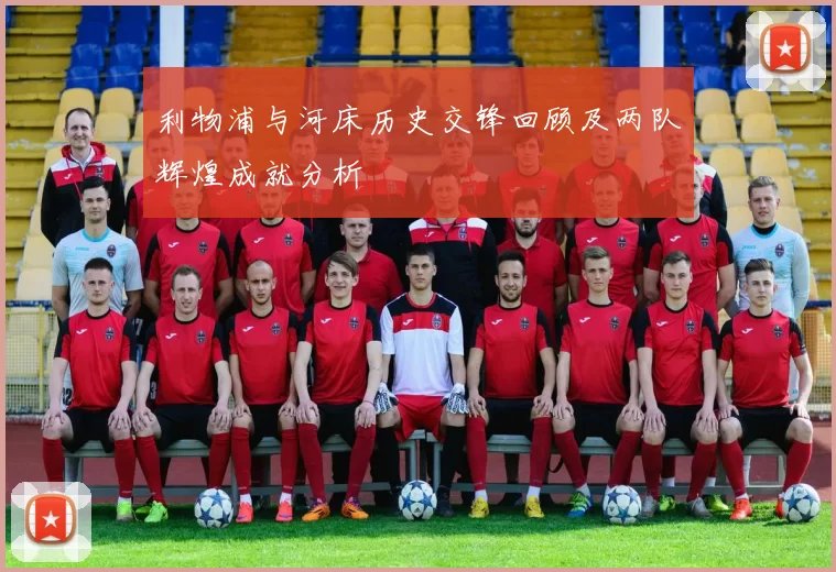 利物浦与河床历史交锋回顾及两队辉煌成就分析