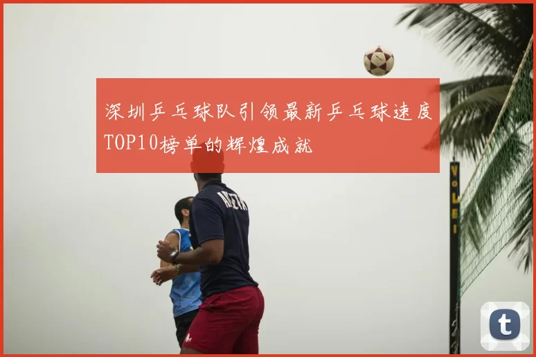 深圳乒乓球队引领最新乒乓球速度TOP10榜单的辉煌成就