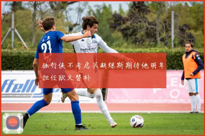 独行侠不考虑买断琼斯期待他明年担任欧文替补