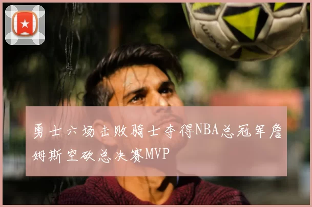 勇士六场击败骑士夺得NBA总冠军詹姆斯空砍总决赛MVP