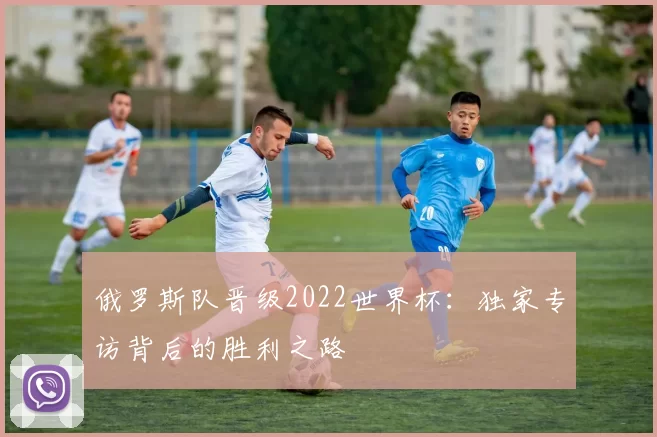 俄罗斯队晋级2022世界杯:独家专访背后的胜利之路