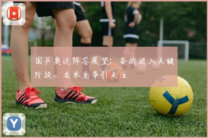 国乒奥运阵容展望：备战进入关键阶段，名单竞争引关注