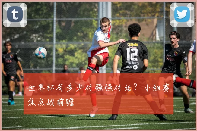 世界杯有多少对强强对话？小组赛焦点战前瞻