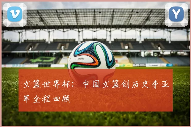 女篮世界杯：中国女篮创历史夺亚军全程回顾
