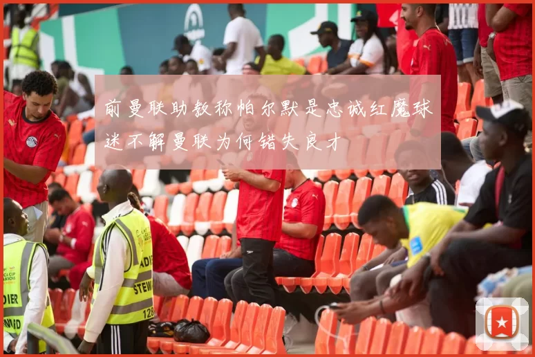 前曼联助教称帕尔默是忠诚红魔球迷不解曼联为何错失良才