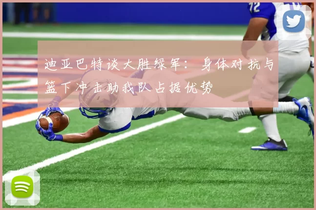 迪亚巴特谈大胜绿军：身体对抗与篮下冲击助我队占据优势