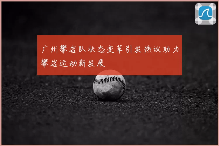 广州攀岩队状态变革引发热议助力攀岩运动新发展
