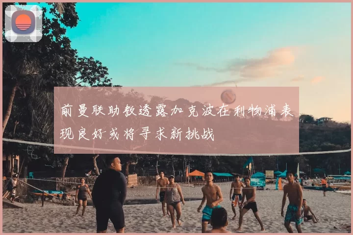 前曼联助教透露加克波在利物浦表现良好或将寻求新挑战