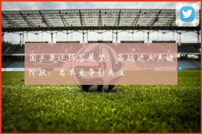 国乒奥运阵容展望:备战进入关键阶段,名单竞争引关注