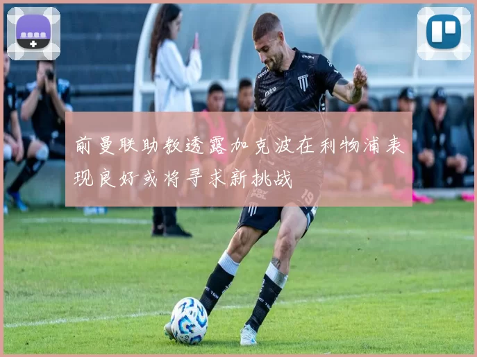 前曼联助教透露加克波在利物浦表现良好或将寻求新挑战