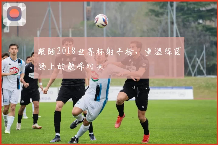 跟随2018世界杯射手榜,重温绿茵场上的巅峰对决