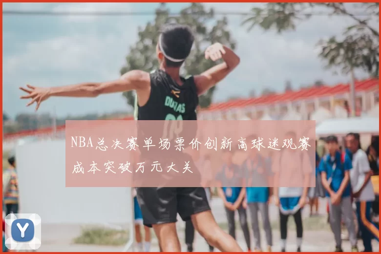 NBA总决赛单场票价创新高球迷观赛成本突破万元大关