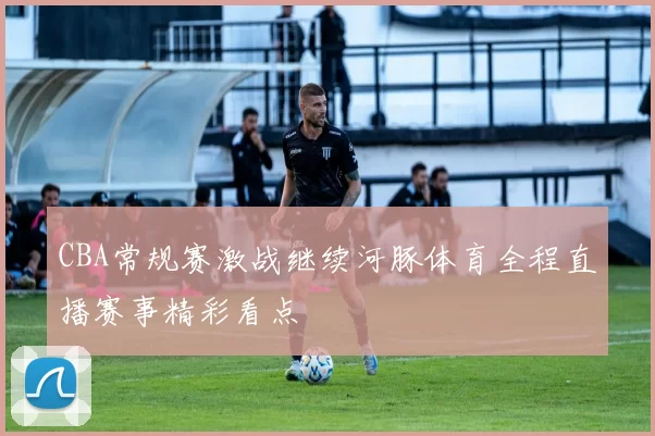 CBA常规赛激战继续河豚体育全程直播赛事精彩看点