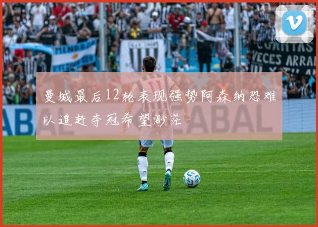 曼城最后12轮表现强势阿森纳恐难以追赶夺冠希望渺茫