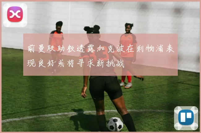 前曼联助教透露加克波在利物浦表现良好或将寻求新挑战