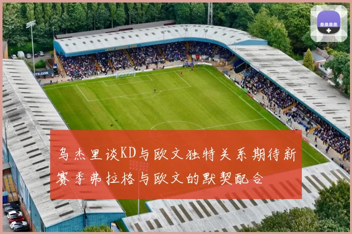 乌杰里谈KD与欧文独特关系期待新赛季弗拉格与欧文的默契配合