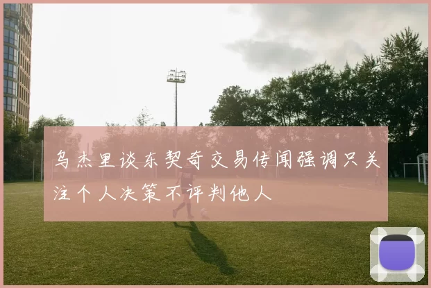 乌杰里谈东契奇交易传闻强调只关注个人决策不评判他人