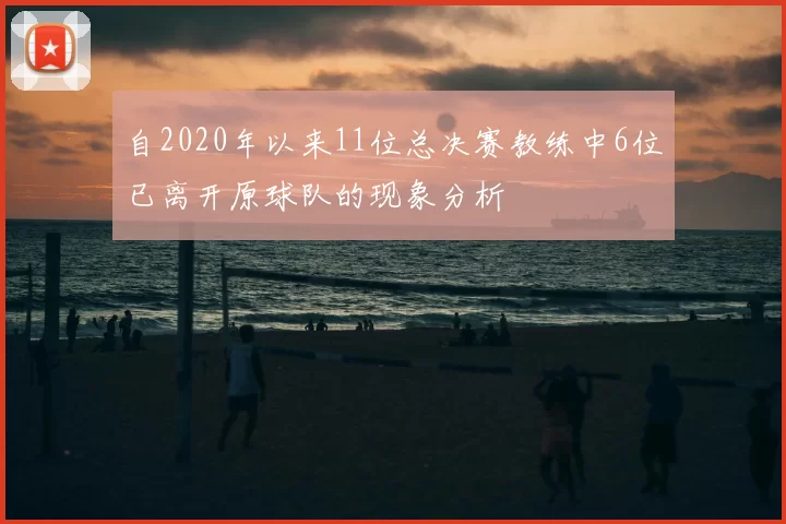 自2020年以来11位总决赛教练中6位已离开原球队的现象分析