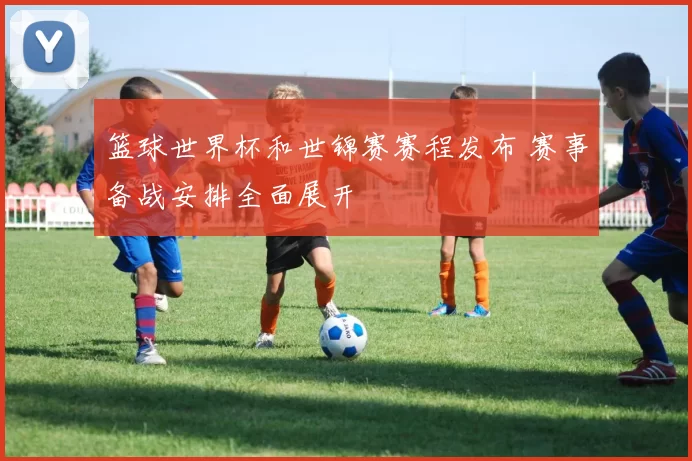 篮球世界杯和世锦赛赛程发布 赛事备战安排全面展开