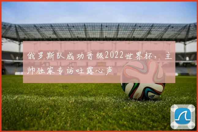 俄罗斯队成功晋级2022世界杯,主帅独家专访吐露心声