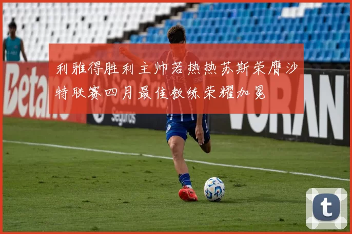 利雅得胜利主帅若热热苏斯荣膺沙特联赛四月最佳教练荣耀加冕