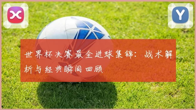 世界杯决赛最全进球集锦:战术解析与经典瞬间回顾