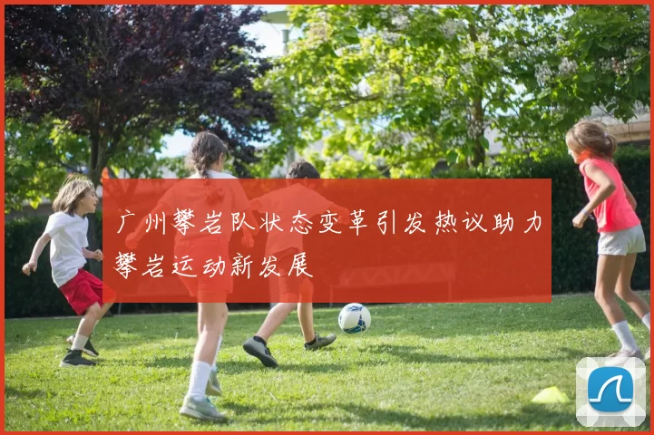 广州攀岩队状态变革引发热议助力攀岩运动新发展