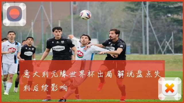 意大利无缘世界杯出局 解说盘点失利后续影响
