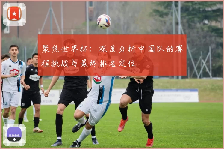 聚焦世界杯:深度分析中国队的赛程挑战与最终排名定位