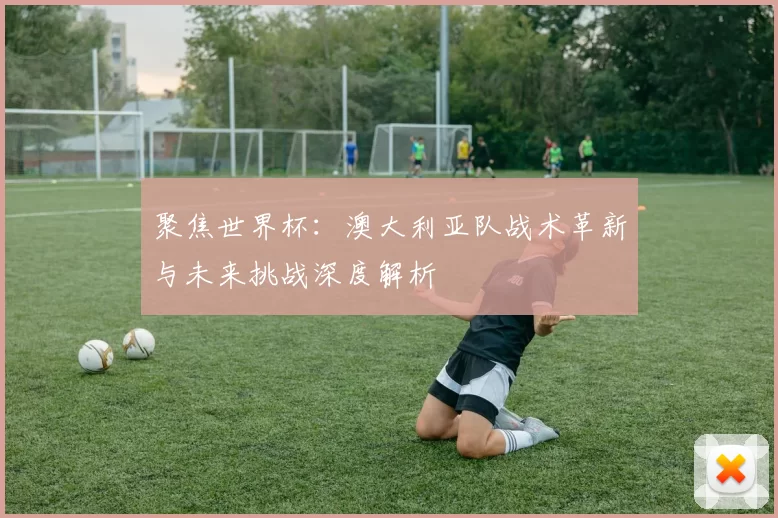 聚焦世界杯：澳大利亚队战术革新与未来挑战深度解析