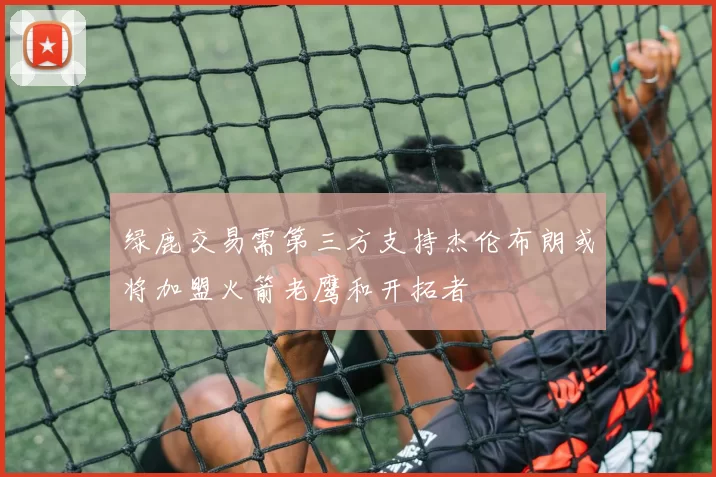 绿鹿交易需第三方支持杰伦布朗或将加盟火箭老鹰和开拓者