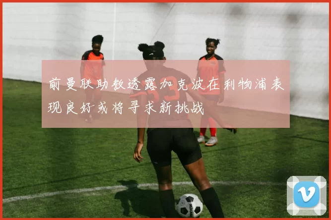 前曼联助教透露加克波在利物浦表现良好或将寻求新挑战