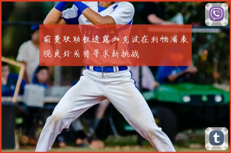 前曼联助教透露加克波在利物浦表现良好或将寻求新挑战