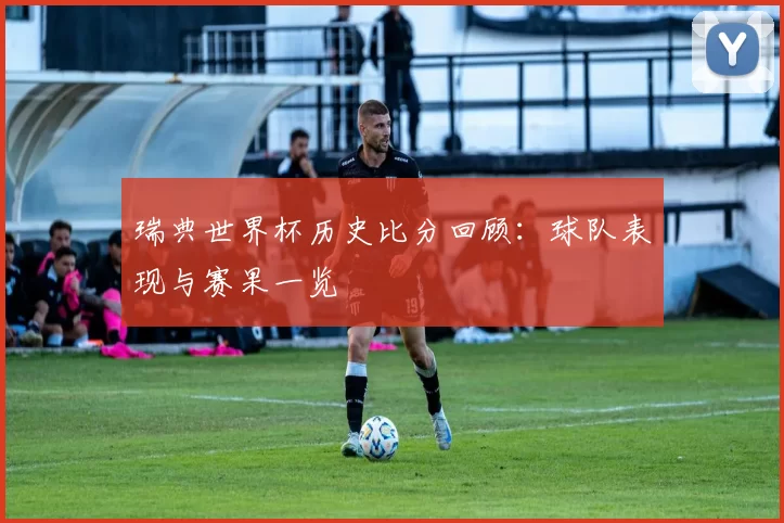 瑞典世界杯历史比分回顾:球队表现与赛果一览