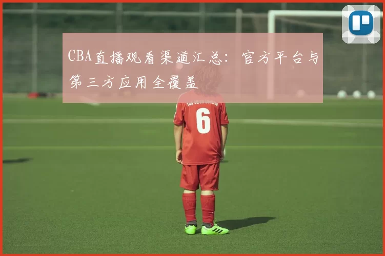 CBA直播观看渠道汇总:官方平台与第三方应用全覆盖