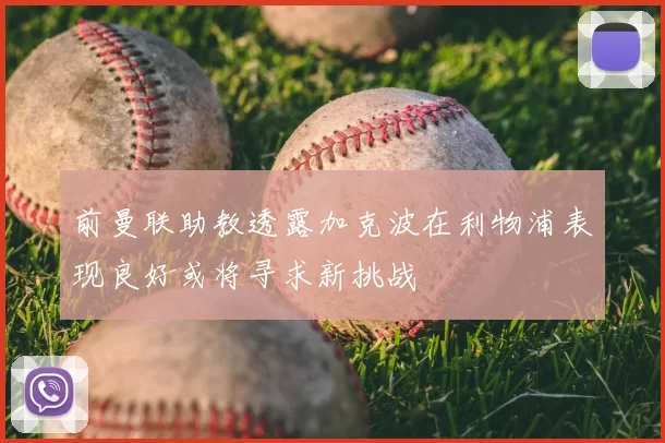 前曼联助教透露加克波在利物浦表现良好或将寻求新挑战