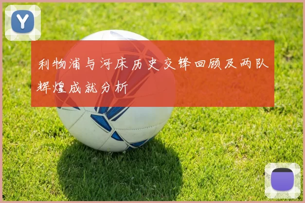 利物浦与河床历史交锋回顾及两队辉煌成就分析