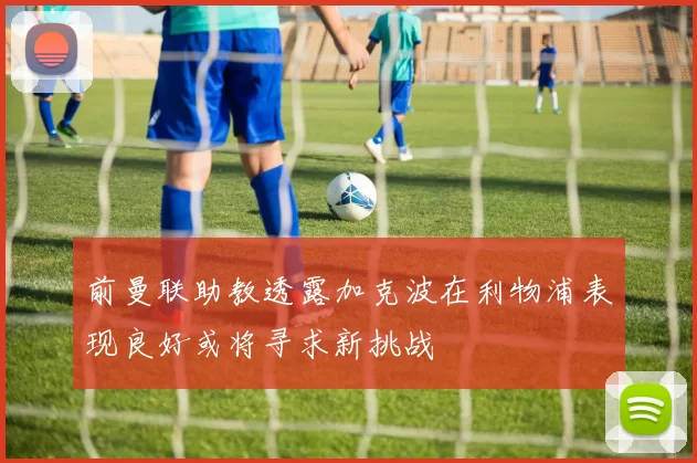 前曼联助教透露加克波在利物浦表现良好或将寻求新挑战