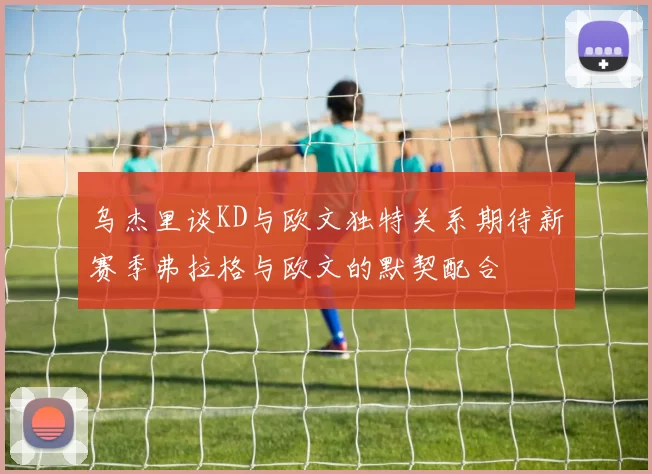 乌杰里谈KD与欧文独特关系期待新赛季弗拉格与欧文的默契配合