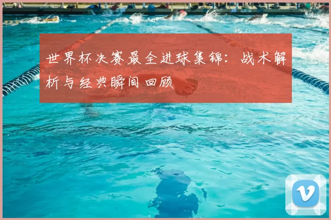 世界杯决赛最全进球集锦：战术解析与经典瞬间回顾