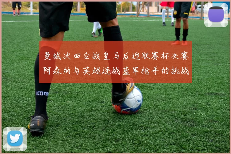 曼城次回合战皇马后迎联赛杯决赛阿森纳与英超连战蓝军枪手的挑战