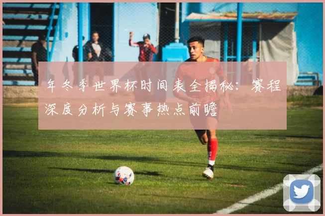 年冬季世界杯时间表全揭秘：赛程深度分析与赛事热点前瞻