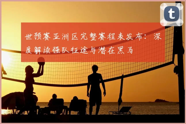 世预赛亚洲区完整赛程表发布:深度解读强队征途与潜在黑马