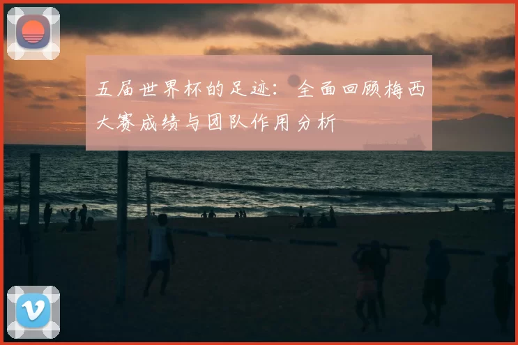 五届世界杯的足迹：全面回顾梅西大赛成绩与团队作用分析