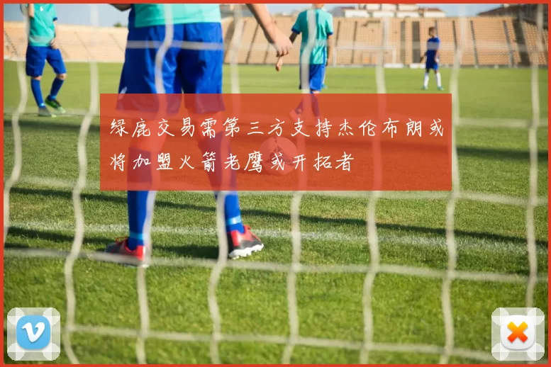 绿鹿交易需第三方支持杰伦布朗或将加盟火箭老鹰或开拓者