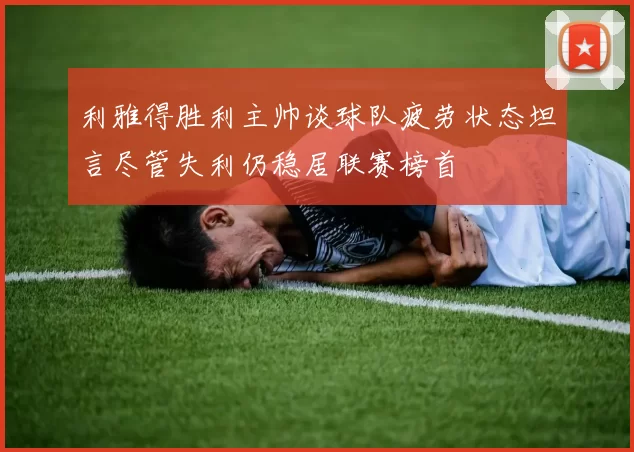 利雅得胜利主帅谈球队疲劳状态坦言尽管失利仍稳居联赛榜首
