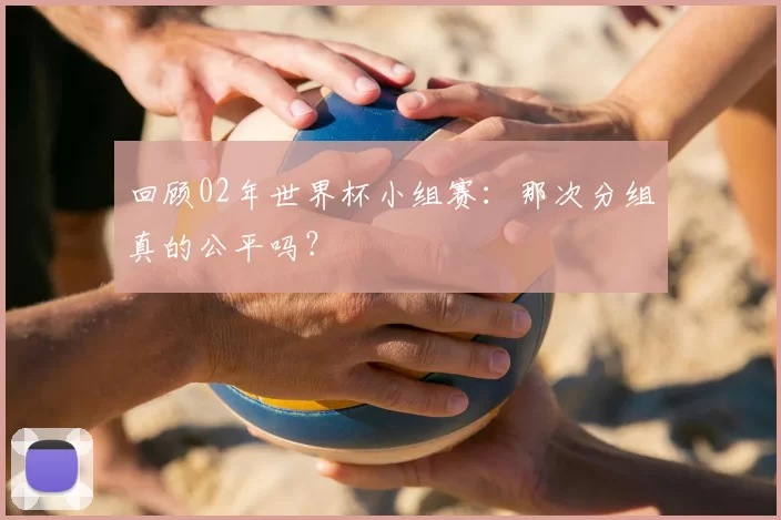 回顾02年世界杯小组赛：那次分组真的公平吗？