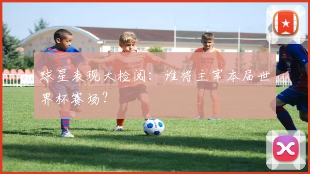 球星表现大检阅：谁将主宰本届世界杯赛场？
