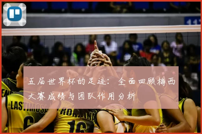 五届世界杯的足迹：全面回顾梅西大赛成绩与团队作用分析