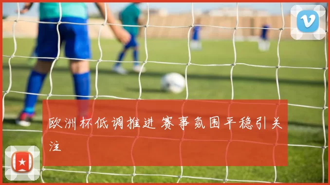 欧洲杯低调推进 赛事氛围平稳引关注